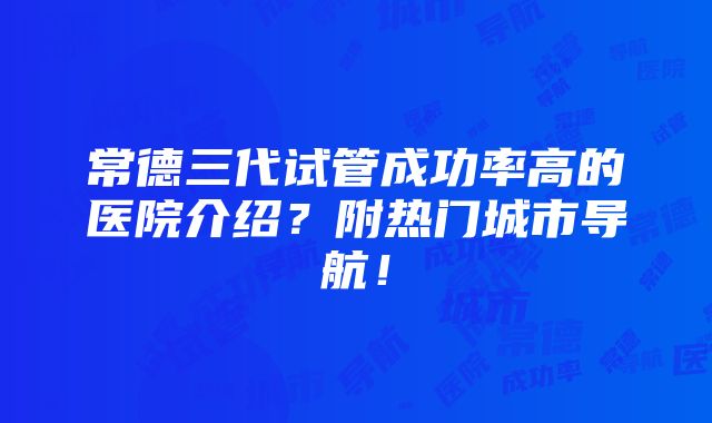 常德三代试管成功率高的医院介绍？附热门城市导航！