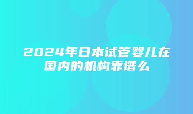 2024年日本试管婴儿在国内的机构靠谱么