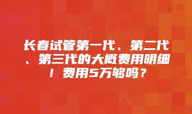 长春试管第一代、第二代、第三代的大概费用明细！费用5万够吗？