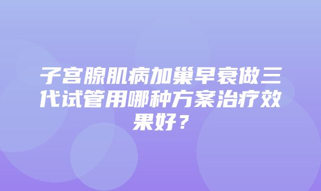 子宫腺肌病加巢早衰做三代试管用哪种方案治疗效果好？