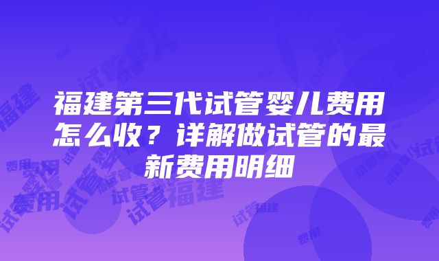 福建第三代试管婴儿费用怎么收？详解做试管的最新费用明细