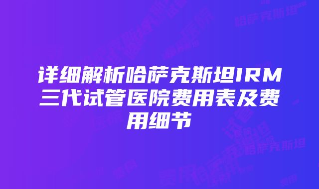 详细解析哈萨克斯坦IRM三代试管医院费用表及费用细节