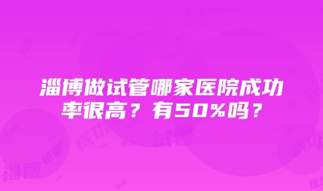 淄博做试管哪家医院成功率很高？有50%吗？