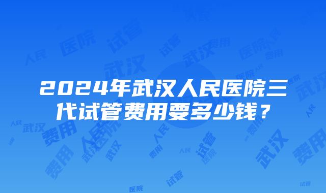 2024年武汉人民医院三代试管费用要多少钱？