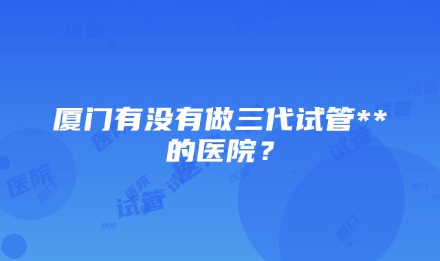 厦门有没有做三代试管**的医院？