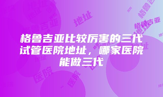 格鲁吉亚比较厉害的三代试管医院地址，哪家医院能做三代