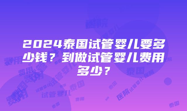 2024泰国试管婴儿要多少钱？到做试管婴儿费用多少？