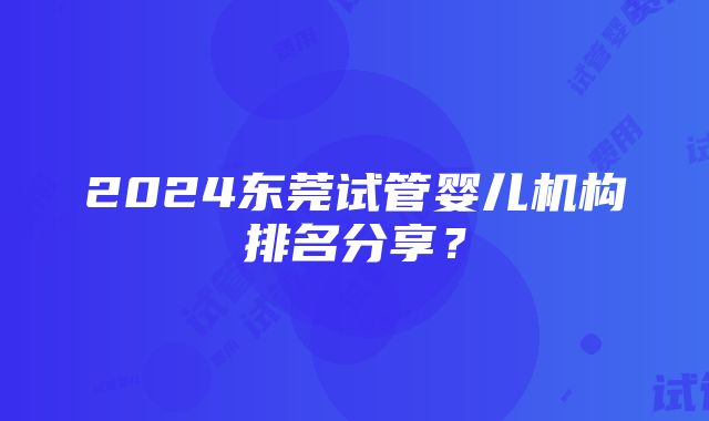 2024东莞试管婴儿机构排名分享？