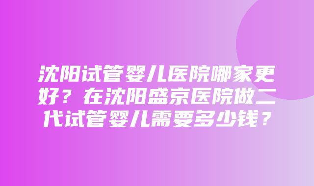 沈阳试管婴儿医院哪家更好？在沈阳盛京医院做二代试管婴儿需要多少钱？