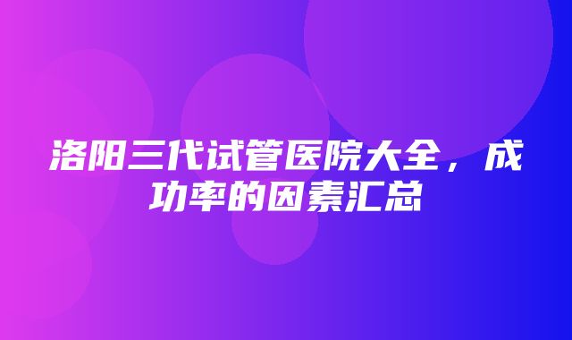 洛阳三代试管医院大全，成功率的因素汇总