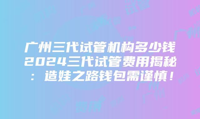 广州三代试管机构多少钱2024三代试管费用揭秘：造娃之路钱包需谨慎！