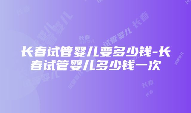 长春试管婴儿要多少钱-长春试管婴儿多少钱一次