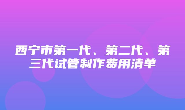 西宁市第一代、第二代、第三代试管制作费用清单