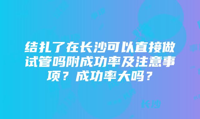 结扎了在长沙可以直接做试管吗附成功率及注意事项？成功率大吗？