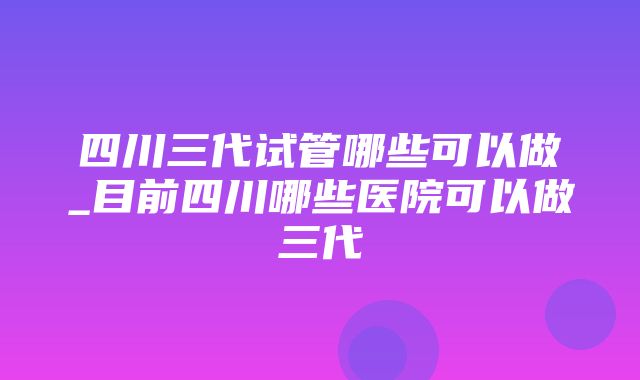 四川三代试管哪些可以做_目前四川哪些医院可以做三代