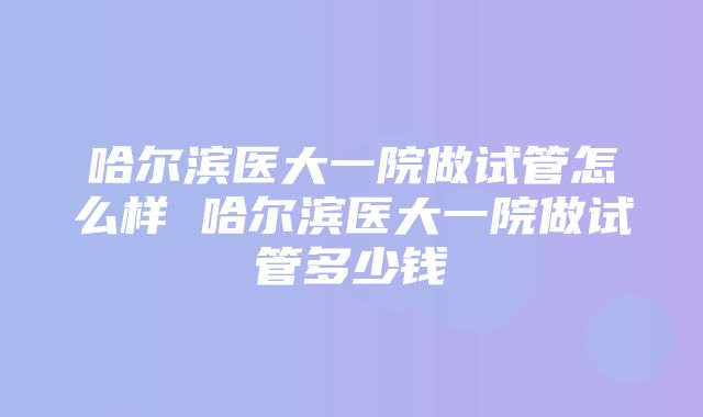 哈尔滨医大一院做试管怎么样 哈尔滨医大一院做试管多少钱