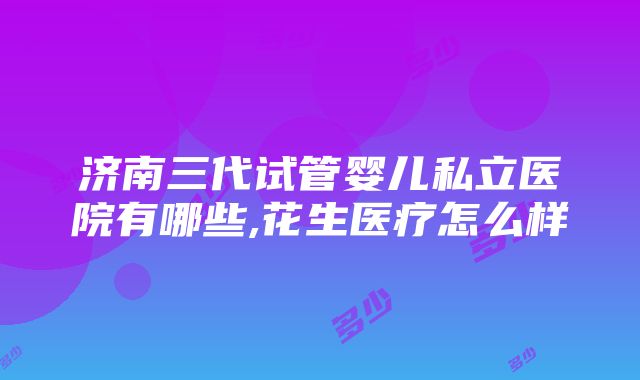 济南三代试管婴儿私立医院有哪些,花生医疗怎么样