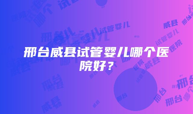 邢台威县试管婴儿哪个医院好？