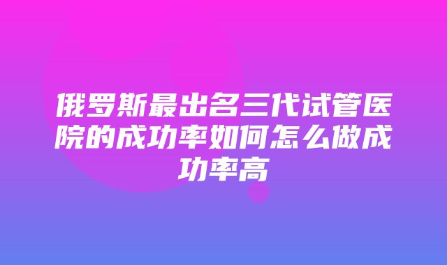 俄罗斯最出名三代试管医院的成功率如何怎么做成功率高