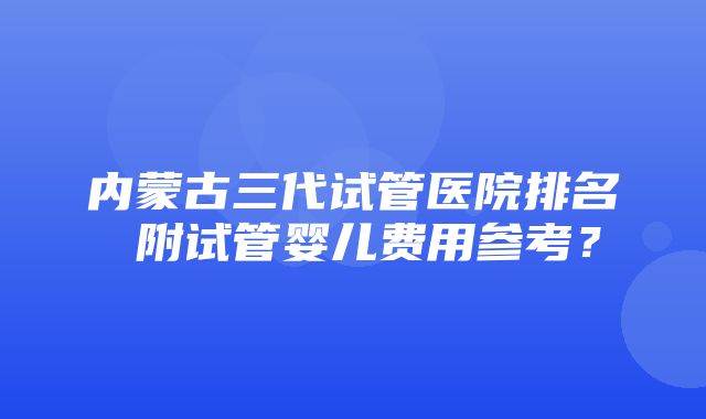 内蒙古三代试管医院排名 附试管婴儿费用参考？