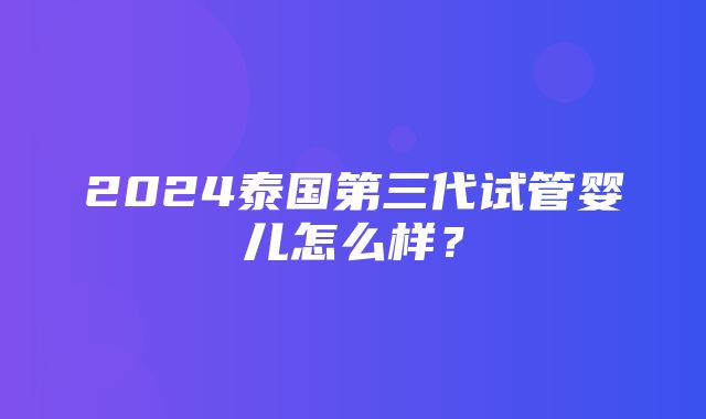 2024泰国第三代试管婴儿怎么样？