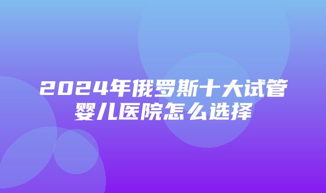 2024年俄罗斯十大试管婴儿医院怎么选择