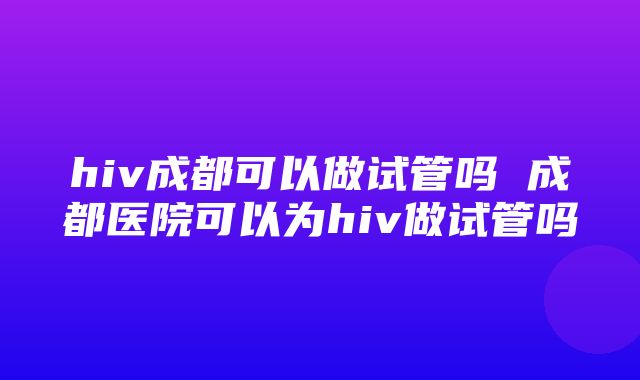 hiv成都可以做试管吗 成都医院可以为hiv做试管吗