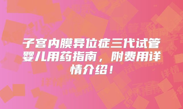 子宫内膜异位症三代试管婴儿用药指南，附费用详情介绍！