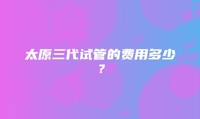 太原三代试管的费用多少？