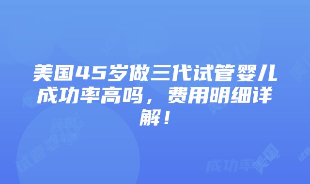 美国45岁做三代试管婴儿成功率高吗，费用明细详解！