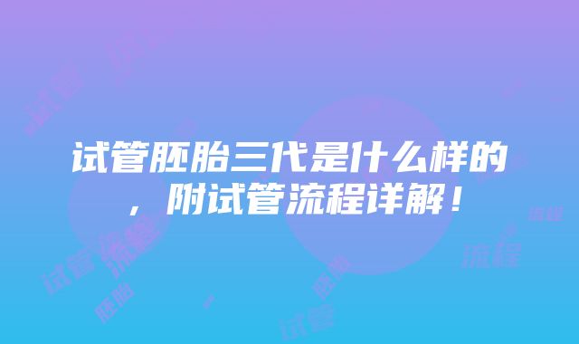 试管胚胎三代是什么样的，附试管流程详解！