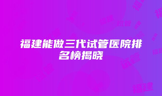 福建能做三代试管医院排名榜揭晓