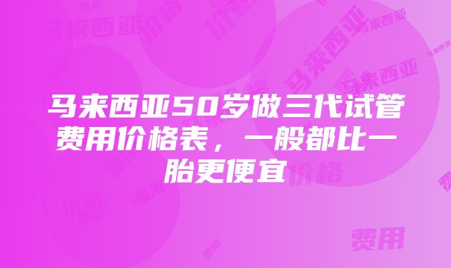 马来西亚50岁做三代试管费用价格表，一般都比一胎更便宜