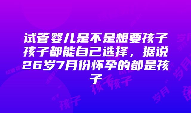 试管婴儿是不是想要孩子孩子都能自己选择，据说26岁7月份怀孕的都是孩子