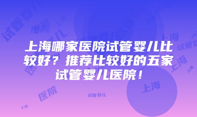 上海哪家医院试管婴儿比较好？推荐比较好的五家试管婴儿医院！