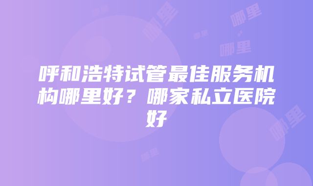 呼和浩特试管最佳服务机构哪里好？哪家私立医院好