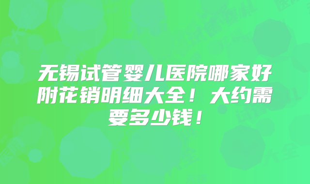 无锡试管婴儿医院哪家好附花销明细大全！大约需要多少钱！