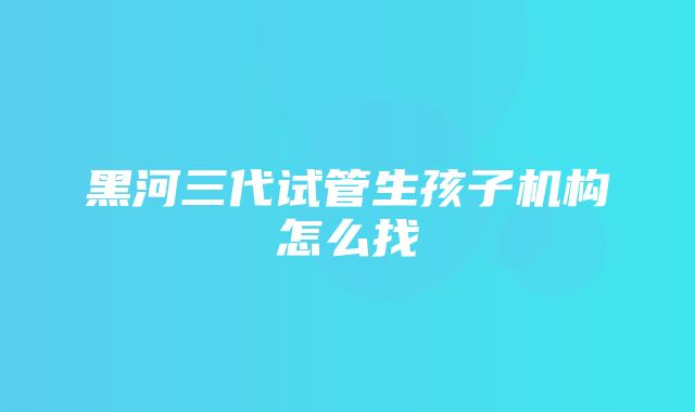 黑河三代试管生孩子机构怎么找