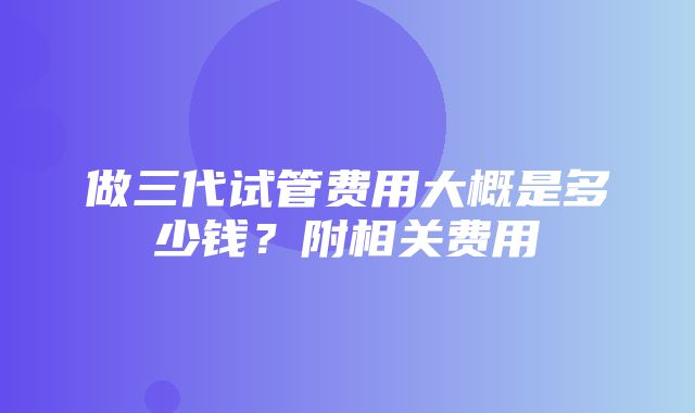 做三代试管费用大概是多少钱？附相关费用