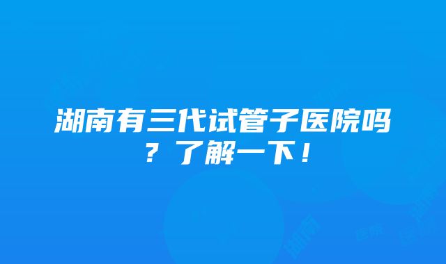 湖南有三代试管子医院吗？了解一下！