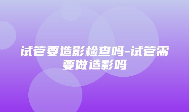 试管要造影检查吗-试管需要做造影吗