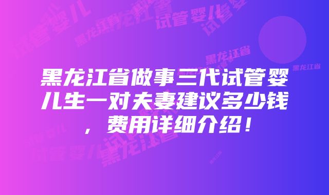 黑龙江省做事三代试管婴儿生一对夫妻建议多少钱，费用详细介绍！