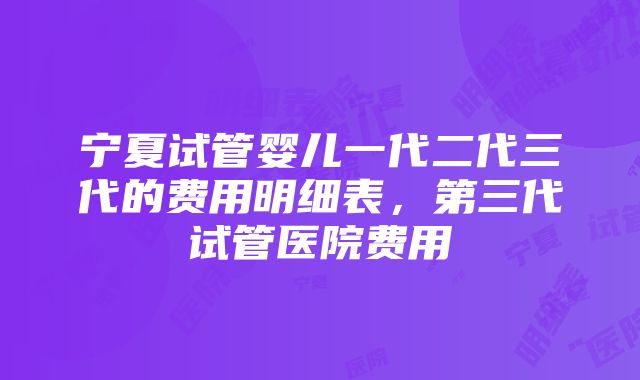 宁夏试管婴儿一代二代三代的费用明细表，第三代试管医院费用