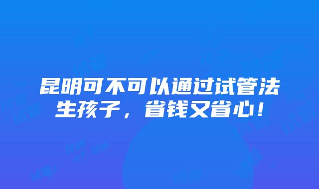 昆明可不可以通过试管法生孩子，省钱又省心！