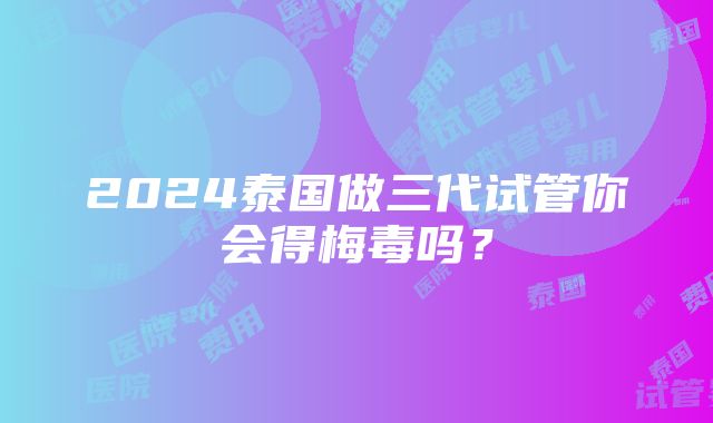 2024泰国做三代试管你会得梅毒吗？