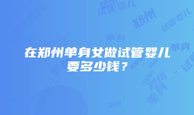 在郑州单身女做试管婴儿要多少钱？