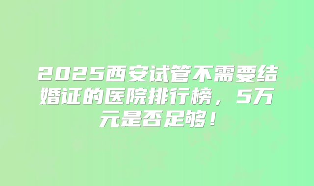 2025西安试管不需要结婚证的医院排行榜，5万元是否足够！