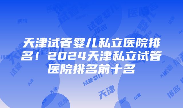 天津试管婴儿私立医院排名！2024天津私立试管医院排名前十名