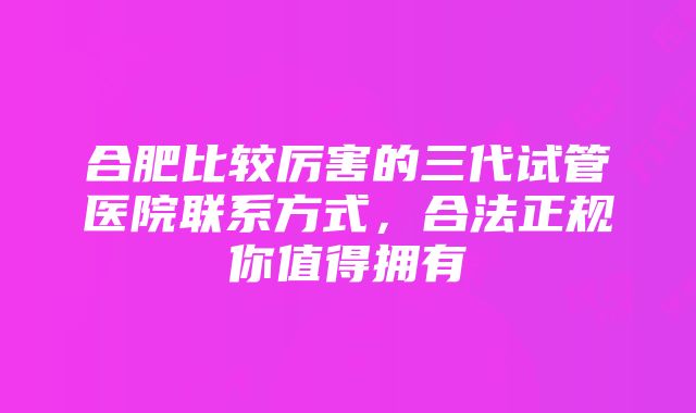 合肥比较厉害的三代试管医院联系方式，合法正规你值得拥有