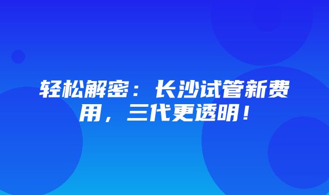 轻松解密：长沙试管新费用，三代更透明！